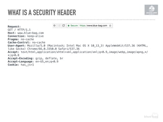 WHAT IS A SECURITY HEADER
Request:
GET / HTTP/1.1
Host: www.blue-bag.com
Connection: keep-alive
Pragma: no-cache
Cache-Control: no-cache
User-Agent: Mozilla/5.0 (Macintosh; Intel Mac OS X 10_13_3) AppleWebKit/537.36 (KHTML,
like Gecko) Chrome/66.0.3350.0 Safari/537.36
Accept: text/html,application/xhtml+xml,application/xml;q=0.9,image/webp,image/apng,*/
*;q=0.8
Accept-Encoding: gzip, deflate, br
Accept-Language: en-US,en;q=0.9
Cookie: has_js=1
 