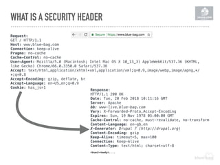 WHAT IS A SECURITY HEADER
Request:
GET / HTTP/1.1
Host: www.blue-bag.com
Connection: keep-alive
Pragma: no-cache
Cache-Control: no-cache
User-Agent: Mozilla/5.0 (Macintosh; Intel Mac OS X 10_13_3) AppleWebKit/537.36 (KHTML,
like Gecko) Chrome/66.0.3350.0 Safari/537.36
Accept: text/html,application/xhtml+xml,application/xml;q=0.9,image/webp,image/apng,*/
*;q=0.8
Accept-Encoding: gzip, deflate, br
Accept-Language: en-US,en;q=0.9
Cookie: has_js=1
Response:
HTTP/1.1 200 OK
Date: Tue, 20 Feb 2018 10:11:16 GMT
Server: Apache
bb: www-live.blue-bag.com
Vary: X-Forwarded-Proto,Accept-Encoding
Expires: Sun, 19 Nov 1978 05:00:00 GMT
Cache-Control: no-cache, must-revalidate, no-transform
Content-Language: en-gb,en
X-Generator: Drupal 7 (http://drupal.org)
Content-Encoding: gzip
Keep-Alive: timeout=5, max=100
Connection: Keep-Alive
Content-Type: text/html; charset=utf-8
<html><body>....
 