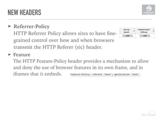 ➤ Feature 
The HTTP Feature-Policy header provides a mechanism to allow
and deny the use of browser features in its own frame, and in
iframes that it embeds. Feature-Policy:	vibrate	'none';	geolocation	'none'	
➤ Referrer-Policy 
HTTP Referrer Policy allows sites to have ﬁne-
grained control over how and when browsers
transmit the HTTP Referer (sic) header.
NEW HEADERS
 