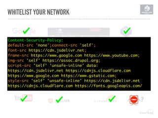 WHITELIST YOUR NETWORK
Content-Security-Policy: 
default-src 'none';connect-src 'self';
font-src https://cdn.jsdelivr.net;
frame-src https://www.google.com https://www.youtube.com;
img-src 'self' https://assoc.drupal.org;
script-src 'self' 'unsafe-inline' data:
https://cdn.jsdelivr.net https://cdnjs.cloudflare.com  
https://www.google.com https://www.gstatic.com;
style-src 'self' 'unsafe-inline' https://cdn.jsdelivr.net  
https://cdnjs.cloudflare.com https://fonts.googleapis.com/
?
 