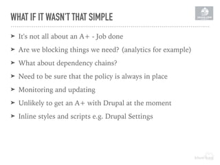WHAT IF IT WASN'T THAT SIMPLE
➤ It's not all about an A+ - Job done
➤ Are we blocking things we need? (analytics for example)
➤ What about dependency chains?
➤ Need to be sure that the policy is always in place
➤ Monitoring and updating
➤ Unlikely to get an A+ with Drupal at the moment
➤ Inline styles and scripts e.g. Drupal Settings
 