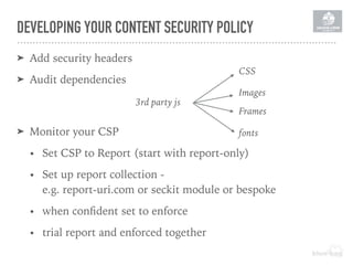 DEVELOPING YOUR CONTENT SECURITY POLICY
➤ Add security headers
➤ Audit dependencies
3rd party js
CSS
Images
Frames
fonts➤ Monitor your CSP
• Set CSP to Report (start with report-only)
• Set up report collection -  
e.g. report-uri.com or seckit module or bespoke
• when conﬁdent set to enforce
• trial report and enforced together
 