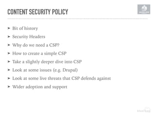 CONTENT SECURITY POLICY
➤ Bit of history
➤ Security Headers
➤ Why do we need a CSP?
➤ How to create a simple CSP
➤ Take a slightly deeper dive into CSP
➤ Look at some issues (e.g. Drupal)
➤ Look at some live threats that CSP defends against
➤ Wider adoption and support
 