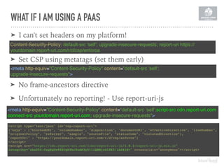 WHAT IF I AM USING A PAAS
Content-Security-Policy: default-src 'self'; upgrade-insecure-requests; report-uri https://
yourdomain.report-uri.com/r/d/csp/enforce
➤ I can't set headers on my platform!
<meta http-equiv="Content-Security-Policy" content="default-src 'self';script-src cdn.report-uri.com
connect-src yourdomain.report-uri.com; upgrade-insecure-requests">
<script type="text/json" id="csp-report-uri">
{"keys" : ["blockedURI", "columnNumber", "disposition", "documentURI", "effectiveDirective", "lineNumber",
"originalPolicy", "referrer", "sample", "sourceFile", "statusCode", "violatedDirective"],
"reportUri" : "https://yourdomain.report-uri.com/r/d/csp/enforce"}
</script>
<script src="https://cdn.report-uri.com/libs/report-uri-js/1.0.1/report-uri-js.min.js" 
integrity="sha256-Cng8gUe98XCqh5hc8nAM3y5I1iQHBjzOl8X3/iAd4jE=" crossorigin="anonymous"></script>
➤ No frame-ancestors directive
➤ Unfortunately no reporting! - Use report-uri-js
<meta http-equiv="Content-Security-Policy" content="default-src 'self';  
upgrade-insecure-requests">
➤ Set CSP using metatags (set them early)
 