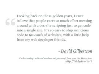 “
Looking back on these golden years, I can’t
believe that people exert so much eﬀort messing
around with cross-site scripting just to get code
into a single site. It’s so easy to ship malicious
code to thousands of websites, with a little help
from my web developer friends.
- David Gilbertson 
 I’m harvesting credit card numbers and passwords from your site. Here’s how. 
http://bit.ly/hncchack
 