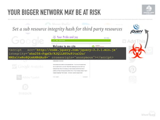YOUR BIGGER NETWORK MAY BE AT RISK
Set a sub resource integrity hash for third party resources
<script   src="http://code.jquery.com/jquery-3.3.1.min.js"  
integrity="sha256-FgpCb/KJQlLNfOu91ta32o/
NMZxltwRo8QtmkMRdAu8=" crossorigin="anonymous"></script>
 