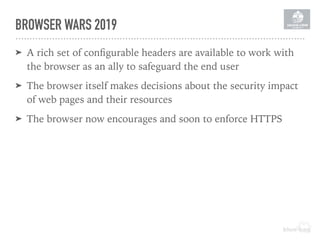 BROWSER WARS 2019
➤ A rich set of conﬁgurable headers are available to work with
the browser as an ally to safeguard the end user
➤ The browser itself makes decisions about the security impact
of web pages and their resources
➤ The browser now encourages and soon to enforce HTTPS
 