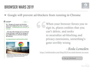 BROWSER WARS 2019
➤ Google will prevent ad-blockers from running in Chrome
“When your browser forces you to
sign in, places cookies that you
can’t delete, and seeks
to neutralize ad-blocking and
privacy extensions, something’s
gone terribly wrong
- Reda Lemeden
https://redalemeden.com/blog/2019/we-need-chrome-no-more
‣ bit.ly/2XvSwrI
 