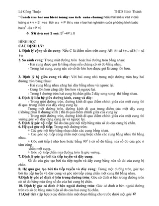 Lê Công Thuận THCS Bình Thành
* Caùch tìm hai soá bieát toång vaø tích cuûa chuùng:neáu hai soá u vaø v coù
toång u + v = S vaø tích u.v = P thì u vaø v laø hai nghieäm cuûa phöông trình baäc
hai:x
2
–Sx +P =0
 ÑK ñeå coù 2 soá: S
2
–4P ≥ 0
HÌNH HỌC
CÁC ĐỊNH LÝ:
1. Định lý cộng số đo cung: Nếu C là điểm nằm trên cung AB thì sđ »AB = sđ »AC + sđ
»CB
2. So sánh cung: Trong một đường tròn hoặc hai đường tròn bằng nhau:
- Hai cung được gọi là bằng nhau nếu chúng có số đo bằng nhau.
- Trong hai cung, cung nào có số đo lớn hơn được gọi là cung lớn hơn.
3. Định lý hệ giữa cung và dây: Với hai cung nhỏ trong một đường tròn hay hai
đường tròn bằng nhau:
- Hai cung bằng nhau căng hai dây bằng nhau và ngược lại.
- Cung lớn hơn căng dây lớn hơn và ngược lại.
- Trong 1 đường tròn hai cung bị chắn giữa 2 dây song song thì bằng nhau.
4. Định lý liên hệ giữa đường kính, cung và dây:
- Trong một đường tròn, đường kính đi qua điểm chính giữa của một cung thì
đi qua trung điểm của dây căng cung ấy.
Trong một đường tròn, đường kính đi qua trung điểm của một dây cung
( không phải là đường kính ) thì đi qua điểm chính giữa của cung ấy.
- Trong một đường tròn, đường kính đi qua điểm chính giữa của một cung thì
vuông góc với dây căng cung ấy và ngược lại.
5. Định lý góc nội tiếp: Số đo của góc nội tiếp bằng nửa số đo của cung bị chắn.
6. Hệ quả góc nội tiếp: Trong một đường tròn:
+ Các góc nội tiếp bằng nhau chắn các cung bằng nhau.
+ Các góc nội tiếp cùng chắn một cung hoặc chắn các cung bằng nhau thì bằng
nhau.
+ Góc nội tiếp ( nhỏ hơn hoặc bằng 900
) có số đo bằng nửa số đo của góc ở
tâm cùng
chắn một cung.
+ Góc nội tiếp chắn nửa đường tròn là góc vuông.
7. Định lý góc tạo bởi tia tiếp tuyến và dây cung:
Số đo của góc tạo bởi tia tiếp tuyến và dây cung bằng nửa số đo của cung bị
chắn.
8. Hệ quả góc tạo bởi tia tiếp tuyến và dây cung: Trong một đường tròn, góc tạo
bởi tia tiếp tuyến và dây cung và góc nội tiếp cùng chắn một cung thì bằng nhau.
9.Định lý góc có đỉnh ở bên trong đường tròn: Góc có đỉnh ở bên trong đường tròn
có số đo bằng nửa tổng số đo của hai cung bị chắn.
10. Định lý góc có đỉnh ở bên ngoài đường tròn: Góc có đỉnh ở bên ngoài đường
tròn có số đo bằng nửa hiệu số đo của hai cung bị chắn.
11.Quỹ tích (tập hợp ) các điểm nhìn một đoạn thẳng cho trước dưới một góc α
 