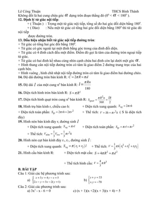 Lê Công Thuận THCS Bình Thành
Không đổi là hai cung chứa góc α dựng trên đoạn thẳng đó (00
< α < 1800
).
12. Định lý tứ giác nội tiếp:
+ ( Thuận ) : Trong một tứ giác nội tiếp, tổng số đo hai góc đối diện bằng 1800
.
+ ( Đảo) : Nếu một tứ giác có tổng hai góc đối diện bằng 1800
thì tứ giác đó
nội tiếp
được đường tròn.
13. Dấu hiệu nhận biết tứ giác nội tiếp đường tròn:
+ Tứ giác có tổng hai góc đối bằng 1800
.
+ Tứ giác có góc ngoài tại một đỉnh bằng góc trong của đỉnh đối diện.
+ Tứ giác có 4 đỉnh cách đều một điểm. Điểm đó gọi là tâm của đường tròn ngoại tiếp
tứ giác.
+ Tứ giác có hai đỉnh kề nhau cùng nhìn cạnh chứa hai đỉnh còn lại dưới một góc α .
+ Hình thang cân nội tiếp đường tròn có tâm là giao điểm 2 đường trung trực của hai
cạnh bên.
+ Hình vuông , hình chữ nhật nội tiếp đường tròn có tâm là giao điểm hai đường chéo.
14. Độ dài đường tròn bán kính R: 2= =C R dπ π
15. Độ dài l của một cung n0
bán kính R:
180
=
Rn
l
π
16. Diện tích hình tròn bán kính R: 2
=S Rπ
17. Diện tích hình quạt tròn cung n0
bán kính R:
2
360 2
quat
R n R
S
lπ
= =
18. Hình trụ bán kính r, chiều cao h: + Diện tích xung quanh: 2xqS rhπ=
+ Diện tích toàn phần: 2
2 2tpS rh rπ π= + + Thể tích: 2
V Sh r hπ= = ( S là diện tích
đáy)
19. Hình nón bán kính đáy r, đường sinh l
+ Diện tích xung quanh: xqS rlπ= + Diện tích toàn phần: 2
tpS rl rπ π= +
+ Thể tích:
2
ón
1 1
3 3
= =n truV V r hπ
20. Hình nón cụt bán kính đáy r1, r2 , đường sinh l :
+ Diện tích xung quanh: ( )1 2xqS r r lπ= + + Thể tích: ( )2 2
1 2 1 2
1
3
V h r r r rπ= + +
21. Hình cầu bán kính R: + Diện tích mặt cầu: 2 2
4S R dπ π= =
+ Thể tích hình cầu:
34
3
V Rπ=
B. BÀI TẬP
Câu 1: Giải các hệ phương trình sau:
a)



+−=−
+−=+
)1(232
543
yxyx
xyyx
b)
33
. 70
x y
x y
+ =

= −
Câu 2: Giải các phương trình sau:
a) 3x2
- x - 6 = 0 c) (x + 1)(x +2)(x + 3)(x + 4) = 5
 