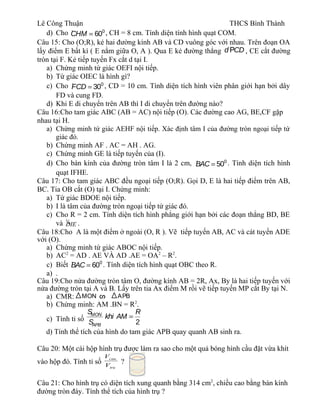 Lê Công Thuận THCS Bình Thành
d) Cho · 0
60CHM = , CH = 8 cm. Tính diện tính hình quạt COM.
Câu 15: Cho (O;R), kẻ hai đường kính AB và CD vuông góc với nhau. Trên đoạn OA
lấy điểm E bất kì ( E nằm giữa O, A ). Qua E kẻ đường thẳng d CDP , CE cắt đường
tròn tại F. Kẻ tiếp tuyến Fx cắt d tại I.
a) Chứng minh tứ giác OEFI nội tiếp.
b) Tứ giác OIEC là hình gì?
c) Cho · 0
30FCD = , CD = 10 cm. Tính diện tích hình viên phân giới hạn bởi dây
FD và cung FD.
d) Khi E di chuyển trên AB thì I di chuyển trên đường nào?
Câu 16:Cho tam giác ABC (AB = AC) nội tiếp (O). Các đường cao AG, BE,CF gặp
nhau tại H.
a) Chứng minh tứ giác AEHF nội tiếp. Xác định tâm I của đường tròn ngoại tiếp tứ
giác đó.
b) Chứng minh AF . AC = AH . AG.
c) Chứng minh GE là tiếp tuyến của (I).
d) Cho bán kính của đường tròn tâm I là 2 cm, · 0
50BAC = . Tính diện tích hình
quạt IFHE.
Câu 17: Cho tam giác ABC đều ngoại tiếp (O;R). Gọi D, E là hai tiếp điểm trên AB,
BC. Tia OB cắt (O) tại I. Chứng minh:
a) Tứ giác BDOE nội tiếp.
b) I là tâm của đường tròn ngoại tiếp tứ giác đó.
c) Cho R = 2 cm. Tính diện tích hình phẳng giới hạn bởi các đoạn thẳng BD, BE
và ¼DIE .
Câu 18:Cho A là một điểm ở ngoài (O, R ). Vẽ tiếp tuyến AB, AC và cát tuyến ADE
với (O).
a) Chứng minh tứ giác ABOC nội tiếp.
b) AC2
= AD . AE VÀ AD .AE = OA2
– R2
.
c) Biết · 0
60BAC = . Tính diện tích hình quạt OBC theo R.
a) .
Câu 19:Cho nửa đường tròn tâm O, đường kính AB = 2R, Ax, By là hai tiếp tuyến với
nửa đường tròn tại A và B. Lấy trên tia Ax điểm M rồi vẽ tiếp tuyến MP cắt By tại N.
a) CMR:
b) Chứng minh: AM .BN = R2
.
c) Tính tỉ số 2
MON
APB
S R
khi AM
S
=
d) Tính thể tích của hình do tam giác APB quay quanh AB sinh ra.
Câu 20: Một cái hộp hình trụ được làm ra sao cho một quả bóng hình cầu đặt vừa khít
vào hộp đó. Tính tỉ số
tru
cau
V
V
?
Câu 21: Cho hình trụ có diện tích xung quanh bằng 314 cm2
, chiều cao bằng bán kính
đường tròn đáy. Tính thể tích của hình trụ ?
MON APB
 