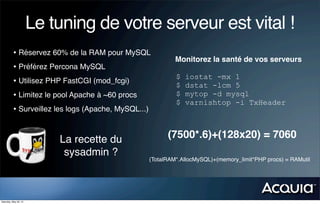 Le tuning de votre serveur est vital !
          • Réservez 60% de la RAM pour MySQL
                                                          Monitorez la santé de vos serveurs
          • Préférez Percona MySQL
                                                          $   iostat -mx 1
          • Utilisez PHP FastCGI (mod_fcgi)               $   dstat -lcm 5
          • Limitez le pool Apache à ~60 procs            $   mytop -d mysql
                                                          $   varnishtop -i TxHeader
          • Surveillez les logs (Apache, MySQL...)


                           La recette du               (7500*.6)+(128x20) = 7060
                            sysadmin ?
                                                 (TotalRAM*.AllocMySQL)+(memory_limit*PHP procs) = RAMutil




Saturday, May 26, 12
 
