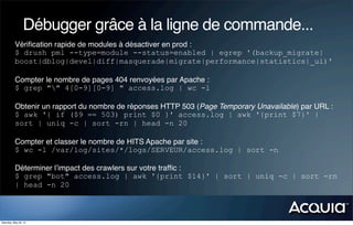 Débugger grâce à la ligne de commande...
           Vériﬁcation rapide de modules à désactiver en prod :
           $ drush pml --type=module --status=enabled | egrep '(backup_migrate|
           boost|dblog|devel|diff|masquerade|migrate|performance|statistics|_ui)'

           Compter le nombre de pages 404 renvoyées par Apache :
           $ grep "" 4[0-9][0-9] " access.log | wc -l

           Obtenir un rapport du nombre de réponses HTTP 503 (Page Temporary Unavailable) par URL :
           $ awk '{ if ($9 == 503) print $0 }' access.log | awk '{print $7}' |
           sort | uniq -c | sort -rn | head -n 20

           Compter et classer le nombre de HITS Apache par site :
           $ wc -l /var/log/sites/*/logs/SERVEUR/access.log | sort -n

           Déterminer l’impact des crawlers sur votre trafﬁc :
           $ grep "bot" access.log | awk '{print $14}' | sort | uniq -c | sort -rn
           | head -n 20



Saturday, May 26, 12
 