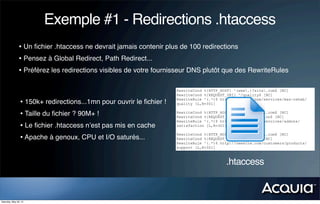 Exemple #1 - Redirections .htaccess
               • Un ﬁchier .htaccess ne devrait jamais contenir plus de 100 redirections
               • Pensez à Global Redirect, Path Redirect...
               • Préférez les redirections visibles de votre fournisseur DNS plutôt que des RewriteRules

                                                                      RewriteCond %{HTTP_HOST} ^(www.)?site.com$ [NC]
                                                                      RewriteCond %{REQUEST_URI} ^/quality$ [NC]
                                                                      RewriteRule ^(.*)$ http://newsite.com/services/max-rehab/
                 • 150k+ redirections...1mn pour ouvrir le ﬁchier !   quality [L,R=301]


                 • Taille du ﬁchier ? 90M+ !                          RewriteCond %{HTTP_HOST} ^(www.)?site.com$ [NC]
                                                                      RewriteCond %{REQUEST_URI} ^/satisfaction$ [NC]
                                                                      RewriteRule ^(.*)$ http://newsite.com/services/addons/
                 • Le ﬁchier .htaccess n’est pas mis en cache         satisfaction [L,R=301]

                                                                      RewriteCond %{HTTP_HOST} ^(www.)?site.com$ [NC]
                 • Apache à genoux, CPU et I/O saturés...             RewriteCond %{REQUEST_URI} ^/support$ [NC]
                                                                      RewriteRule ^(.*)$ http://newsite.com/customers/products/
                                                                      support [L,R=301]



                                                                                           .htaccess


Saturday, May 26, 12
 