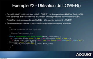 Exemple #2 - Utilisation de LOWER()
               • Drupal 5, 6 et 7 ont tour à tour utilisé LOWER() car les opérations LIKE de PostgreSQL
                   sont sensibles à la casse et cela maximisait ainsi la portabilité du code entre SGBD
               • Pressﬂow - qui ne supporte que MySQL - à le premier supprimé LOWER()
               • Beaucoup de modules de contrib continuent malheureusement à l’utiliser
                       /**
                         * Custom validation for user login form
                         *
                         * @ingroup logintoboggan_form
                         */
                       function logintoboggan_user_login_validate($form, &$form_state) {
                           if (isset($form_state['values']['name']) && $form_state['values']['name']) {
                             if ($name = db_result(db_query("SELECT name FROM {users} WHERE LOWER(mail) = LOWER('%s')",
                       $form_state['values']['name']))) {
                               form_set_value($form['name'], $name, $form_state);
                             }
                           }
                       }




Saturday, May 26, 12
 