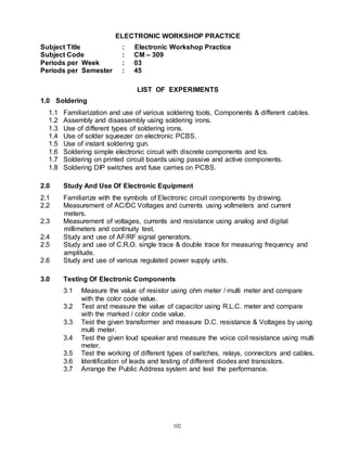 102
ELECTRONIC WORKSHOP PRACTICE
Subject Title : Electronic Workshop Practice
Subject Code : CM – 309
Periods per Week : 03
Periods per Semester : 45
LIST OF EXPERIMENTS
1.0 Soldering
1.1 Familiarization and use of various soldering tools, Components & different cables.
1.2 Assembly and disassembly using soldering irons.
1.3 Use of different types of soldering irons.
1.4 Use of solder squeezer on electronic PCBS.
1.5 Use of instant soldering gun.
1.6 Soldering simple electronic circuit with discrete components and Ics.
1.7 Soldering on printed circuit boards using passive and active components.
1.8 Soldering DIP switches and fuse carries on PCBS.
2.0 Study And Use Of Electronic Equipment
2.1 Familiarize with the symbols of Electronic circuit components by drawing.
2.2 Measurement of AC/DC Voltages and currents using voltmeters and current
meters.
2.3 Measurement of voltages, currents and resistance using analog and digital
millimeters and continuity test.
2.4 Study and use of AF/RF signal generators.
2.5 Study and use of C.R.O. single trace & double trace for measuring frequency and
amplitude.
2.6 Study and use of various regulated power supply units.
3.0 Testing Of Electronic Components
3.1 Measure the value of resistor using ohm meter / multi meter and compare
with the color code value.
3.2 Test and measure the value of capacitor using R.L.C. meter and compare
with the marked / color code value.
3.3 Test the given transformer and measure D.C. resistance & Voltages by using
multi meter.
3.4 Test the given loud speaker and measure the voice coil resistance using multi
meter.
3.5 Test the working of different types of switches, relays, connectors and cables.
3.6 Identification of leads and testing of different diodes and transistors.
3.7 Arrange the Public Address system and test the performance.
 