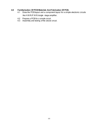 103
4.0 Familiarization Of PCB Materials And Fabrication Of PCB.
4.1 Draw the PCB layout and a component layout for a simple electronic circuits
like H.W.R./F.W.R./single stage amplifier.
4.2 Prepare a PCB for a simple circuit.
4.3 Assembly and testing of the above circuit.
 