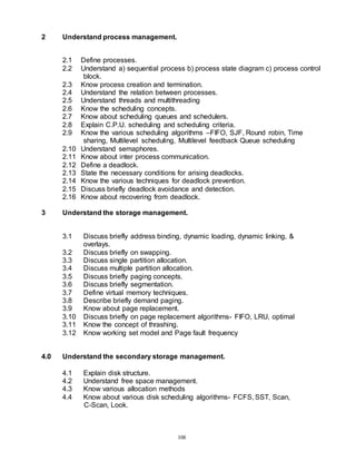 108
2 Understand process management.
2.1 Define processes.
2.2 Understand a) sequential process b) process state diagram c) process control
block.
2.3 Know process creation and termination.
2.4 Understand the relation between processes.
2.5 Understand threads and multithreading
2.6 Know the scheduling concepts.
2.7 Know about scheduling queues and schedulers.
2.8 Explain C.P.U. scheduling and scheduling criteria.
2.9 Know the various scheduling algorithms –FIFO, SJF, Round robin, Time
sharing, Multilevel scheduling, Multilevel feedback Queue scheduling
2.10 Understand semaphores.
2.11 Know about inter process communication.
2.12 Define a deadlock.
2.13 State the necessary conditions for arising deadlocks.
2.14 Know the various techniques for deadlock prevention.
2.15 Discuss briefly deadlock avoidance and detection.
2.16 Know about recovering from deadlock.
3 Understand the storage management.
3.1 Discuss briefly address binding, dynamic loading, dynamic linking, &
overlays.
3.2 Discuss briefly on swapping.
3.3 Discuss single partition allocation.
3.4 Discuss multiple partition allocation.
3.5 Discuss briefly paging concepts.
3.6 Discuss briefly segmentation.
3.7 Define virtual memory techniques.
3.8 Describe briefly demand paging.
3.9 Know about page replacement.
3.10 Discuss briefly on page replacement algorithms- FIFO, LRU, optimal
3.11 Know the concept of thrashing.
3.12 Know working set model and Page fault frequency
4.0 Understand the secondary storage management.
4.1 Explain disk structure.
4.2 Understand free space management.
4.3 Know various allocation methods
4.4 Know about various disk scheduling algorithms- FCFS, SST, Scan,
C-Scan, Look.
 