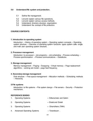 109
5.0 Understand file system and protection.
5.1 Define file management.
5.2 List and explain various file operations.
5.3 List and explain various access methods.
5.4 Understand directory structure organization.
5.5 Understand the concept of file protection.
COURSE CONTENTS
1. Introduction to operating system
Introduction – History of operating system – Operating system concepts – Operating
system structure – Overview of operating system functions- types system calls- single
and multi user operating system structure.
2. Processor management
Introduction to processor – Job programs – Job scheduling – Process scheduling –
Process synchronization – Process communications – Deadlocks.
3. Storage management
Memory management – Paging – Swapping – Virtual memory – Page replacement
algorithms – working set model – page fault frequency.
4. Secondary storage management
Disk structure – Free space management – Allocation methods – Scheduling methods
– Hierarchy.
5.File systems
Introduction to file systems – File system design – File servers – Security – Protection
mechanism.
REFERENCE BOOKS
1. Operating Systems -- Silberschatz and Galvin
2. Operating Systems -- Dietel and Dietel
3. Operating Systems -- Dhamdhere (TMH)
4. Advanced Operating Systems -- Tananbaum .
 