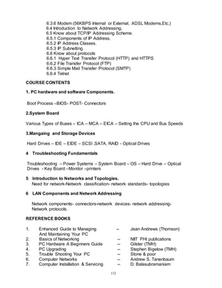112
6.3.6 Modem (56KBPS Internal or External, ADSL Modems,Etc.)
6.4 Introduction to Network Addressing.
6.5 Know about TCP/IP Addressing Scheme.
6.5.1 Components of IP Address.
6.5.2 IP Address Classes.
6.5.3 IP Subnetting
6.6 Know about protocols
6.6.1 Hyper Text Transfer Protocol (HTTP) and HTTPS
6.6.2 File Transfer Protocol (FTP)
6.6.3 Simple Mail Transfer Protocol (SMTP)
6.6.4 Telnet
COURSE CONTENTS
1. PC hardware and software Components.
Boot Process –BIOS- POST- Connectors
2.System Board
Various Types of Buses – ICA – MCA – EICA – Setting the CPU and Bus Speeds
3.Mangaing and Storage Devices
Hard Drives – IDE – EIDE – SCSI ,SATA, RAID - Optical Drives
4 Troubleshooting Fundamentals
Troubleshooting – Power Systems – System Board – OS – Hard Drive – Optical
Drives - Key Board –Monitor –printers
5 Introduction to Networks and Topologies.
Need for network-Network classification- network standards- topologies
6 LAN Components and Network Addressing
Network components- connectors-network devices- network addressing-
Network protocols.
REFERENCE BOOKS
1. Enhanced Guide to Managing -- Jean Andrews (Thomson)
And Maintaining Your PC
2. Basics of Networking -- NIIT PHI publications
3. PC Hardware A Beginners Guide -- Gilster (TMH)
4. PC Upgrading -- Stephen Bigelow (TMH)
5. Trouble Shooting Your PC -- Stone & poor
6. Computer Networks -- Andrew S. Tanenbaum
7. Computer Installation & Servicing -- D. Balasubramaniam
 