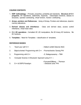 115
COURSE CONTENTS
1. OOP methodology : Principle, properties, portability and standards. Structure of C++
programs. I/O Operations, statements, keywords. Class/object functions, classes &
structures, operator overloading, virtual function, function overloading.
2. Arrays, pointers and References: Using of Arrays, Pointers and references, dynamic
memory allocations.
3. Derived classes and inheritance: Class and derived class, access control
inheritance, virtual base class
4. C++ I/O operations : formatted I/O ,I/O manipulators, file I/O binary I/O functions, file
I/O functions.
5. Templates : Need for Templates – classification of templates.
REFERENCE BOOKS
1. Teach your self C++ - Helbert schildt Osborne McG
2. Object-oriented Programming with C++ - Poornachandra Sarang PHI
3. Programming with C++ - E. Balaguruswamy – TMH
4. Computer Science: A Structured Approach using C++ --
-Forouzan/Gillberg - Thomson
5. C++ & OOPS Paradigm - Debasish Jana PHI
 