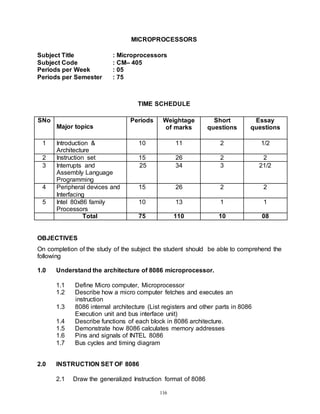 116
MICROPROCESSORS
Subject Title : Microprocessors
Subject Code : CM– 405
Periods per Week : 05
Periods per Semester : 75
TIME SCHEDULE
SNo
Major topics
Periods Weightage
of marks
Short
questions
Essay
questions
1 Introduction &
Architecture
10 11 2 1/2
2 Instruction set 15 26 2 2
3 Interrupts and
Assembly Language
Programming
25 34 3 21/2
4 Peripheral devices and
Interfacing
15 26 2 2
5 Intel 80x86 family
Processors
10 13 1 1
Total 75 110 10 08
OBJECTIVES
On completion of the study of the subject the student should be able to comprehend the
following
1.0 Understand the architecture of 8086 microprocessor.
1.1 Define Micro computer, Microprocessor
1.2 Describe how a micro computer fetches and executes an
instruction
1.3 8086 internal architecture (List registers and other parts in 8086
Execution unit and bus interface unit)
1.4 Describe functions of each block in 8086 architecture.
1.5 Demonstrate how 8086 calculates memory addresses
1.6 Pins and signals of INTEL 8086
1.7 Bus cycles and timing diagram
2.0 INSTRUCTION SET OF 8086
2.1 Draw the generalized Instruction format of 8086
 