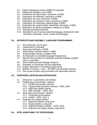 117
2.2 Explain Addressing modes of 8086 with examples
2.3 Classify the Instruction set of 8086
2.4 Understand the data transfer instructions of 8086.
2.5 Understand the Arithmetic instructions of 8086.
2.6 Understand the Logic instructions of 8086.
2.7 Understand the processor control instructions of 8086.
2.8 Understand the instructions affecting flags of 8086.
2.9 Understand the control transfer (branching) instructions of 8086.
2.10 Understand the String manipulation instructions of 8086.
2.11 Describe assembler directives
2.12 Describe the use of various assembly language development tools
like Editor, Assembler, Linker, Locator and Debugger.
3.0 INTERRUPTS AND ASSEMBLY LANGUAGE PROGRAMMING
3.1 Know Interrupts and its need
3.2 Classification of interrupts
3.3 Know about Interrupts of 8086
3.4 Implementing interrupt scheme in 8086
3.5 Programmable interrupt controller 8259
3.6 An introduction to assembly language Programming
3.7 Describe the procedure for executing assembly language program
with an assembler
3.8 Write simple assembly language programs
3.9 Examples on Conditional and loop statements
3.10 Explain Subroutine or Procedure programming
3.11 Illustrate Procedure CALL , RETURN and parameter passing.
3.12 Give simple program using procedure and parameters passing.
4.0 PERIPHERAL DEVICES AND INTERFACING
4.1 Introduction to peripherals and interface
4.2 Parallel data communication interface
4.2.1 Parallel data transfer schemes
4.2.2 Programmable peripheral interface – INTEL 8255
4.2.3 DMA data transfer scheme
4.2.4 DMA controller – INTEL 8257
4.3 Serial data communication interface
4.3.1 Serial data communication
4.3.2 USART – INTEL 8251 A
4.4 Keyboard and display interface
4.4.1 Keyboard interface using ports
4.4.2 Display interface using ports
4.4.3 Keyboard/Display controller – INTEL 8279
4.4.4 Keyboard and display interface using 8279
5.0 INTEL 80X86 FAMILY OF PROCESSORS
 