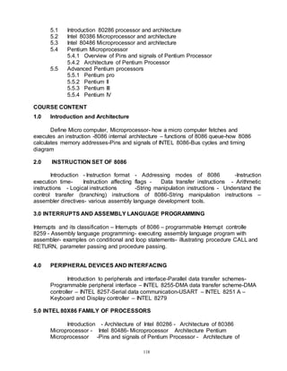 118
5.1 Introduction 80286 processor and architecture
5.2 Intel 80386 Microprocessor and architecture
5.3 Intel 80486 Microprocessor and architecture
5.4 Pentium Microprocessor
5.4.1 Overview of Pins and signals of Pentium Processor
5.4.2 Architecture of Pentium Processor
5.5 Advanced Pentium processors
5.5.1 Pentium pro
5.5.2 Pentium II
5.5.3 Pentium III
5.5.4 Pentium IV
COURSE CONTENT
1.0 Introduction and Architecture
Define Micro computer, Microprocessor- how a micro computer fetches and
executes an instruction -8086 internal architecture – functions of 8086 queue-how 8086
calculates memory addresses-Pins and signals of INTEL 8086-Bus cycles and timing
diagram
2.0 INSTRUCTION SET OF 8086
Introduction - Instruction format - Addressing modes of 8086 -Instruction
execution time- Instruction affecting flags - Data transfer instructions - Arithmetic
instructions - Logical instructions -String manipulation instructions - Understand the
control transfer (branching) instructions of 8086-String manipulation instructions –
assembler directives- various assembly language development tools.
3.0 INTERRUPTS AND ASSEMBLY LANGUAGE PROGRAMMING
Interrupts and its classification – Interrupts of 8086 – programmable Interrupt controlle
8259 - Assembly language programming- executing assembly language program with
assembler- examples on conditional and loop statements- illustrating procedure CALL and
RETURN, parameter passing and procedure passing.
4.0 PERIPHERAL DEVICES AND INTERFACING
Introduction to peripherals and interface-Parallel data transfer schemes-
Programmable peripheral interface – INTEL 8255-DMA data transfer scheme-DMA
controller – INTEL 8257-Serial data communication-USART – INTEL 8251 A –
Keyboard and Display controller – INTEL 8279
5.0 INTEL 80X86 FAMILY OF PROCESSORS
Introduction - Architecture of Intel 80286 - Architecture of 80386
Microprocessor - Intel 80486- Microprocessor Architecture Pentium
Microprocessor -Pins and signals of Pentium Processor - Architecture of
 