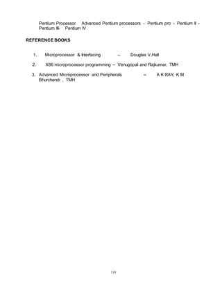 119
Pentium Processor Advanced Pentium processors - Pentium pro - Pentium II -
Pentium III- Pentium IV
REFERENCE BOOKS
1. Microprocessor & Interfacing -- Douglas V.Hall
2. X86 microprocessor programming -- Venugopal and Rajkumar, TMH
3. Advanced Microprocessor and Peripherals -- A K RAY, K M
Bhurchandi , TMH
 