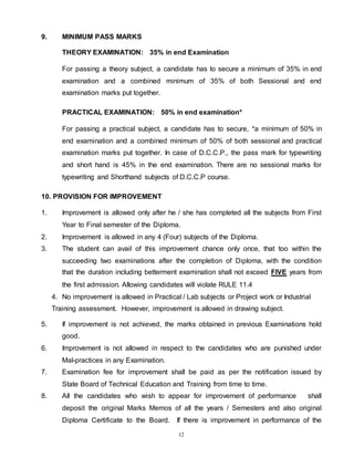 12
9. MINIMUM PASS MARKS
THEORY EXAMINATION: 35% in end Examination
For passing a theory subject, a candidate has to secure a minimum of 35% in end
examination and a combined minimum of 35% of both Sessional and end
examination marks put together.
PRACTICAL EXAMINATION: 50% in end examination*
For passing a practical subject, a candidate has to secure, *a minimum of 50% in
end examination and a combined minimum of 50% of both sessional and practical
examination marks put together. In case of D.C.C.P., the pass mark for typewriting
and short hand is 45% in the end examination. There are no sessional marks for
typewriting and Shorthand subjects of D.C.C.P course.
10. PROVISION FOR IMPROVEMENT
1. Improvement is allowed only after he / she has completed all the subjects from First
Year to Final semester of the Diploma.
2. Improvement is allowed in any 4 (Four) subjects of the Diploma.
3. The student can avail of this improvement chance only once, that too within the
succeeding two examinations after the completion of Diploma, with the condition
that the duration including betterment examination shall not exceed FIVE years from
the first admission. Allowing candidates will violate RULE 11.4
4. No improvement is allowed in Practical / Lab subjects or Project work or Industrial
Training assessment. However, improvement is allowed in drawing subject.
5. If improvement is not achieved, the marks obtained in previous Examinations hold
good.
6. Improvement is not allowed in respect to the candidates who are punished under
Mal-practices in any Examination.
7. Examination fee for improvement shall be paid as per the notification issued by
State Board of Technical Education and Training from time to time.
8. All the candidates who wish to appear for improvement of performance shall
deposit the original Marks Memos of all the years / Semesters and also original
Diploma Certificate to the Board. If there is improvement in performance of the
 