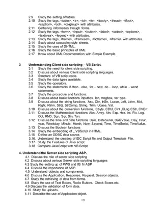 121
2.9 Study the setting of tables.
2.10 Study the tags, <table>, <tr>, <td>, <th>, <tbody>, <thead>, <tfoot>,
<caption>, <col>, <colgroup> with attributes.
2.11 Gathering information through forms.
2.12 Study the tags, <form>, <input>, <button>, <label>, <select>, <options>,
<textarea>, <legend> with attributes.
2.13 Study the tags, <frame>, <frameset>, <noframe>, <iframe> with attributes.
2.14 Study about cascading style sheets.
2.15 Study the uses of DHTML.
2.16 Study the basic principles of XML
2.17 Know about XML Documentation with Simple Example.
3 Understanding Client side scripting – VB Script.
3.1 Study the need for client side scripting.
3.2 Discuss about various Client side scripting languages.
3.3 Structure of VB script code.
3.4 Study the data types available.
3.5 Study the operators.
3.6 Study the statements if..then…else, for .. next, do …loop, while .. wend
statements.
3.7 Study the procedure and functions.
3.8 Discuss about basic functions inputbox, len, msgbox, var type.
3.9 Discuss about the string functions, Asc, Chr, InStr, Lcase, Left, Ltrim, Mid,
Right, Rtrim, Str(). StrComp, String, Trim, Ucase, Val.
3.10 Discuss about the conversion functions, Cbyte, CDbl, Cint ,CLng CStr, CVErr
3.11 Discuss the Mathematical functions Abs, Array, Atn, Exp, Hex, int, Fix, Log,
Oct, RND, Sgn, Sqr, Sin, Tan.
3.12 Discuss the time and date functions Date, DateSerial, DateValue, Day, Hour,
year, Weekday, Minute, Month, Now, Second, Time, TimeSerial, TimeValue.
3.13 Discuss the Boolean functions
3.14 Study the embedding of _ VBScript in HTML.
3.15 Define an ODBC data source.
3.16. Understand the creating of IDC Script file and Output Template File.
3.17 Study the Features of Java script
3.18 Compare JavaScript with VB Script
4. Understand the Server side scripting ASP.
4.1 Discuss the role of server side scripting
4.2 Discuss about various Server side scripting languages
4.3 Study the setting up of PWS and IIS fir ASP
4.4 Discuss the importance of ASP.
4.5 Understand objects and components.
4.6 Discuss the Application, Response, Request, Session objects.
4.7 Study the retrieving of data from forms.
4.8 Study the use of Text Boxes, Radio Buttons, Check Boxes etc.
4.9 Discuss the validation of form data.
4.10 Study file uploads.
4.11 Describe the use of Application object.
 