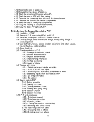 122
4.12 Describe the use of Sessions.
4.13 Discuss the importance of cookies.
4.14 Study the creation of Cookies with ASP.
4.15 Study the use of ASP with data bases.
4.16 Describe the connecting to a Microsoft Access database.
4.17 Describe the use of ASP custom components.
4.18 Study the use of Third party components.
4.19 Study the creating of custom components.
4.20 Study the Basic Principles of JSP.
5.0 Understand the Server side scripting PHP.
5.1 Installation of PHP
5.2 Basics of PHP, combining HTML and PHP
5.3 Variables, data types, operators, control structure
5.4 Creating arrays, multi dimensional arrays, manipulating arrays –
serializing arrays
5.5 User defined functions, scope, function arguments and return values,
internal function, static variables.
5.6 String functions
5.7 Object orientation in PHP
5.7.1 Concept of class and object
5.7.2 classes as namespace
5.7.3 Objects as references
5.7.4 implementing inheritance
5.7.5 method overriding
5.7.6 magic functions
5.8 Working with forms
5.8.1 Global and environmental variables
5.8.2 Script to accept user input
5.8.3 accessing input from various elements of form
5.8.4 accessing inputs in an associative array
5.8.5 get and post method
5.8.6 file upload
5.9 Saving state in PHP
5.9.1 Setting a cookie
5.9.2 Deleting a cookie
5.9.3 Creating session cookie
5.9.4 Working with query string
5.9.5 Session function
5.9.6 Session variables
5.10 PHP and databases
5.10.1 Database concept
5.10.2 Database correction
5.10.3 Creating tables
5.10.4 Getting information on database
5.10.5 Inserting data on to a table
5.10.6 Retrieving data from table
5.10.7 Changing data of a table
5.10.8 Deleting data from a table
 