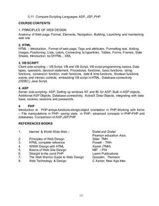 123
5.11 Compare Scripting Languages ASP, JSP, PHP
COURSE CONTENTS
1. PRINCIPLES OF WEB DESIGN
Anatomy of Web page, Format, Elements, Navigation, Building, Launching and maintaining
web site
2. HTML
HTML – Introduction, Format of web page, Tags and attributes, Formatting text, Adding
images, Positioning. Lists, colors, Connecting to hyperlinks, Tables, Forms, Frames, Style
Sheets, Introduction toi DHTML., XML
3. VB SCRIPT
Client side scripting – VB Script, VB and VB Script, VB script programming basics, Data
types, operators, decision statement, Procedures, functions, basic functions, string
functions, conversion function, math functions, date & time functions, Boolean functions,
events and intrinsic controls, embedding VB script in HTML, Database connectivity
(ODBC), Java Script.
4. ASP
Server side scripting- ASP, Setting up windows NT and IIS for ASP, Built in ASP objects,
Additional ASP Objects, Database connectivity, ActiveX Data Objects, integrating with data
base, cookies, sessions and passwords.
4 PHP
Introduction to PHP-arrays-functions-strings-object orientation in PHP-Working with forms
– File manipulations in PHP- saving state in PHP- advanced concepts in PHP-PHP and
databases, Comparison of ASP,JSP,PHP
REFERENCES BOOKS
1. Internet & World Wide Web – Dietel and Dietel
Pearson education Asia.
2. Principles of Web Design Sklar TMH
3. HTML complete reference Powell  THH.
4. WWW Design with HTML Xavier (TMH)
5. Basics of Web Site Design NIIT – PHI
6. Straight to the point PHP Laxmi Publications
7. The Web Warrior Guide to Web Design Gosselin, Thomson
8. Web Technology & Design C Xavier, New Age Inter.
 