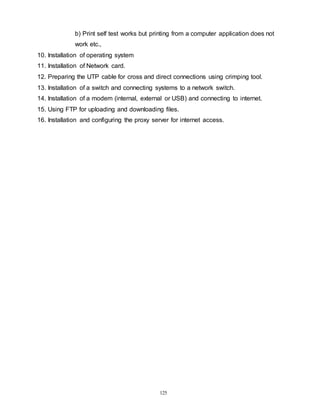 125
b) Print self test works but printing from a computer application does not
work etc.,
10. Installation of operating system
11. Installation of Network card.
12. Preparing the UTP cable for cross and direct connections using crimping tool.
13. Installation of a switch and connecting systems to a network switch.
14. Installation of a modem (internal, external or USB) and connecting to internet.
15. Using FTP for uploading and downloading files.
16. Installation and configuring the proxy server for internet access.
 