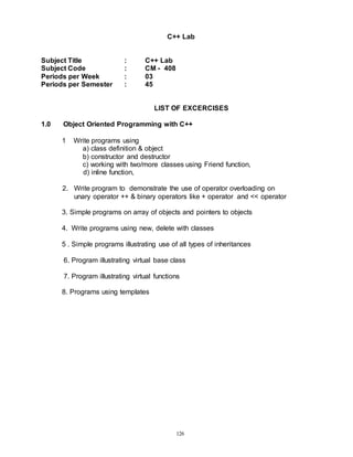 126
C++ Lab
Subject Title : C++ Lab
Subject Code : CM - 408
Periods per Week : 03
Periods per Semester : 45
LIST OF EXCERCISES
1.0 Object Oriented Programming with C++
1 Write programs using
a) class definition & object
b) constructor and destructor
c) working with two/more classes using Friend function,
d) inline function,
2. Write program to demonstrate the use of operator overloading on
unary operator ++ & binary operators like + operator and << operator
3. Simple programs on array of objects and pointers to objects
4. Write programs using new, delete with classes
5 . Simple programs illustrating use of all types of inheritances
6. Program illustrating virtual base class
7. Program illustrating virtual functions
8. Programs using templates
 