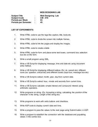 128
WEB DESIGNING LAB
Subject Title : Web Designing Lab
Subject Code : CM - 410
Periods per Week : 03
Periods per Semester : 45
LIST OF EXPERIMENTS
1. Write HTML code to use the tags like caption, title, body etc.
2. Write HTML code to divide the screen into multiple frames.
3. Write HTML code to link the pages and display the images.
4. Write HTML code to create a table
5. Write HTML code for form and place some text boxes, command box, selection
box etc on the form.
6. Write a small program using XML.
7. Write a VB Script for displaying message, time and date etc using document
write method.
8. Write a VB Script for displaying different buttons (Ex: ok, cancel etc), different
icons (ex: question, critical etc) and different boxes (input box, message box etc)
9. Write a VB Script to extract month, year, day from current date.
10. Write a VB Script to extract hour, minute and seconds from current time.
11. Write a VB Script to calculate simple interest and compound interest using
arithmetic operators.
12. Write programs on string. (Ex: Accepting a string, calculating the position of the
character in the string, Length of the string etc)
13. Write programs to work with radio buttons and checkbox.
14. Write ASP code to display current date and time.
15. Write a program to pass the values to the next page using Submit button in ASP.
16. Write a program to establish the connection with the database and populating
values in the combo box.
 