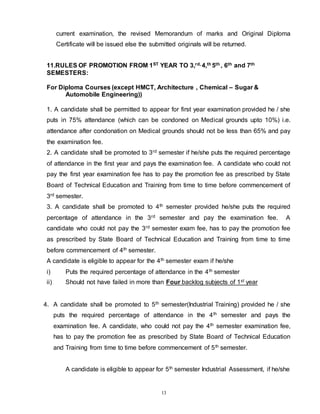 13
current examination, the revised Memorandum of marks and Original Diploma
Certificate will be issued else the submitted originals will be returned.
11.RULES OF PROMOTION FROM 1ST YEAR TO 3,rd, 4,th 5th , 6th and 7th
SEMESTERS:
For Diploma Courses (except HMCT, Architecture , Chemical – Sugar &
Automobile Engineering))
1. A candidate shall be permitted to appear for first year examination provided he / she
puts in 75% attendance (which can be condoned on Medical grounds upto 10%) i.e.
attendance after condonation on Medical grounds should not be less than 65% and pay
the examination fee.
2. 2. A candidate shall be promoted to 3rd semester if he/she puts the required percentage
of attendance in the first year and pays the examination fee. A candidate who could not
pay the first year examination fee has to pay the promotion fee as prescribed by State
Board of Technical Education and Training from time to time before commencement of
3rd semester.
3. A candidate shall be promoted to 4th semester provided he/she puts the required
percentage of attendance in the 3rd semester and pay the examination fee. A
candidate who could not pay the 3rd semester exam fee, has to pay the promotion fee
as prescribed by State Board of Technical Education and Training from time to time
before commencement of 4th semester.
A candidate is eligible to appear for the 4th semester exam if he/she
i) Puts the required percentage of attendance in the 4th semester
ii) Should not have failed in more than Four backlog subjects of 1st year
4. A candidate shall be promoted to 5th semester(Industrial Training) provided he / she
puts the required percentage of attendance in the 4th semester and pays the
examination fee. A candidate, who could not pay the 4th semester examination fee,
has to pay the promotion fee as prescribed by State Board of Technical Education
and Training from time to time before commencement of 5th semester.
A candidate is eligible to appear for 5th semester Industrial Assessment, if he/she
 