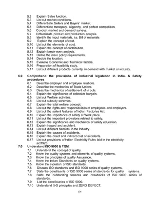 138
5.2 Explain Sales function.
5.3 List out market conditions.
5.4 Differentiate Sellers and Buyers’ market.
5.5 Differentiate monopoly, oligarchy, and perfect competition.
5.6 Conduct market and demand surveys.
5.7 Differentiate product and production analysis.
5.8 Identify the input materials, i.e. Bill of materials
5.9 Explain the concept of cost.
5.10 List out the elements of cost.
5.11 Explain the concept of contribution.
5.12 Explain break-even analysis.
5.13 Define the main policy requirements.
5.14 Decide the location.
5.15 Evaluate Economic and Technical factors.
5.16 Preparation of feasibility study.
5.17 List out different products currently in demand with market or industry.
6.0 Comprehend the provisions of industrial legislation in India. & Safety
procedures
6.1 Describe employer and employee relations.
6.2 Describe the mechanics of Trade Unions.
6.3 Describe mechanics of settlement of in outs.
6.4 Explain the significance of collective bargain.
6.5 List out Welfare activities.
6.6 List out subsidy schemes.
6.7 Explain the total welfare concept.
6.8 List out the rights and responsibilities of employees and employers.
6.9 List out the salient features of Indian Factories Act.
6.10 Explain the importance of safety at Work place.
6.11 List out the important provisions related to safety.
6.12 Explain the significance and mechanics of safety education.
6.13 Explain hazard and accident.
6.14 List out different hazards in the Industry.
6.15 Explain the causes of accidents.
6.16 Explain the direct and indirect cost of accidents.
6.17 List out provisions of Indian Electricity Rules laid in the electricity
act1923.
7.0 Understand ISO 9000 & TQM.
7.1 Understand the concept of quality.
7.2 Know the quality systems and elements of quality systems.
7.3 Know the principles of quality Assurance.
7.4 Know the Indian Standards on quality systems.
7.5 Know the evolution of ISO standards.
7.6 Discuss ISO standards and ISO 9000 series of quality systems.
7.7 State the constituents of ISO 9000 series of standards for quality systems.
7.8 State the outstanding features and drawbacks of ISO 9000 series of
standards.
7.9 List the beneficiaries of ISO 9000.
7.10 Understand 5-S principles and ZERO DEFECT.
 