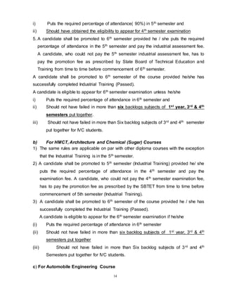 14
i) Puts the required percentage of attendance( 90%) in 5th semester and
ii) Should have obtained the eligibility to appear for 4th semester examination
5. A candidate shall be promoted to 6th semester provided he / she puts the required
percentage of attendance in the 5th semester and pay the industrial assessment fee.
A candidate, who could not pay the 5th semester industrial assessment fee, has to
pay the promotion fee as prescribed by State Board of Technical Education and
Training from time to time before commencement of 6th semester.
A candidate shall be promoted to 6th semester of the course provided he/she has
successfully completed Industrial Training (Passed).
A candidate is eligible to appear for 6th semester examination unless he/she
i) Puts the required percentage of attendance in 6th semester and
ii) Should not have failed in more than six backlogs subjects of 1st year, 3rd & 4th
semesters put together.
iii) Should not have failed in more than Six backlog subjects of 3rd and 4th semester
put together for IVC students.
b) For HMCT, Architecture and Chemical (Sugar) Courses
1) The same rules are applicable on par with other diploma courses with the exception
that the Industrial Training is in the 5th semester.
2) A candidate shall be promoted to 5th semester (Industrial Training) provided he/ she
puts the required percentage of attendance in the 4th semester and pay the
examination fee. A candidate, who could not pay the 4th semester examination fee,
has to pay the promotion fee as prescribed by the SBTET from time to time before
commencement of 5th semester (Industrial Training).
3) A candidate shall be promoted to 6th semester of the course provided he / she has
successfully completed the Industrial Training (Passed).
A candidate is eligible to appear for the 6th semester examination if he/she
(i) Puts the required percentage of attendance in 6th semester
(ii) Should not have failed in more than six backlog subjects of 1st year, 3rd & 4th
semesters put together
(iii) Should not have failed in more than Six backlog subjects of 3rd and 4th
Semesters put together for IVC students.
c) For Automobile Engineering Course
 