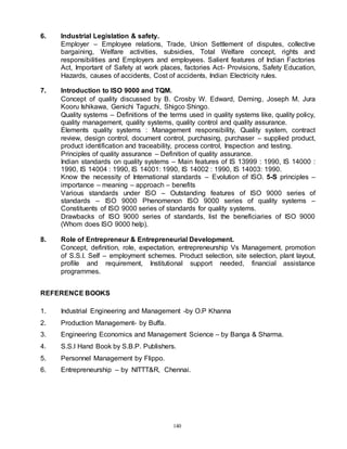 140
6. Industrial Legislation & safety.
Employer – Employee relations, Trade, Union Settlement of disputes, collective
bargaining, Welfare activities, subsidies, Total Welfare concept, rights and
responsibilities and Employers and employees. Salient features of Indian Factories
Act, Important of Safety at work places, factories Act- Provisions, Safety Education,
Hazards, causes of accidents, Cost of accidents, Indian Electricity rules.
7. Introduction to ISO 9000 and TQM.
Concept of quality discussed by B. Crosby W. Edward, Deming, Joseph M. Jura
Kooru Ishikawa, Genichi Taguchi, Shigco Shingo.
Quality systems – Definitions of the terms used in quality systems like, quality policy,
quality management, quality systems, quality control and quality assurance.
Elements quality systems : Management responsibility, Quality system, contract
review, design control, document control, purchasing, purchaser – supplied product,
product identification and traceability, process control, Inspection and testing.
Principles of quality assurance – Definition of quality assurance.
Indian standards on quality systems – Main features of IS 13999 : 1990, IS 14000 :
1990, IS 14004 : 1990, IS 14001: 1990, IS 14002 : 1990, IS 14003: 1990.
Know the necessity of International standards – Evolution of ISO. 5-S principles –
importance – meaning – approach – benefits
Various standards under ISO – Outstanding features of ISO 9000 series of
standards – ISO 9000 Phenomenon ISO 9000 series of quality systems –
Constituents of ISO 9000 series of standards for quality systems.
Drawbacks of ISO 9000 series of standards, list the beneficiaries of ISO 9000
(Whom does ISO 9000 help).
8. Role of Entrepreneur & Entrepreneurial Development.
Concept, definition, role, expectation, entrepreneurship Vs Management, promotion
of S.S.I. Self – employment schemes. Product selection, site selection, plant layout,
profile and requirement, Institutional support needed, financial assistance
programmes.
REFERENCE BOOKS
1. Industrial Engineering and Management -by O.P Khanna
2. Production Management- by Buffa.
3. Engineering Economics and Management Science – by Banga & Sharma.
4. S.S.I Hand Book by S.B.P. Publishers.
5. Personnel Management by Flippo.
6. Entrepreneurship – by NITTT&R, Chennai.
 