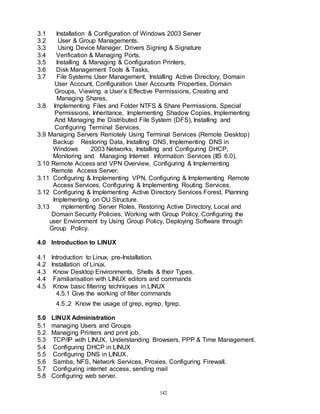 142
3.1 Installation & Configuration of Windows 2003 Server
3.2 User & Group Managements.
3.3 Using Device Manager, Drivers Signing & Signature
3.4 Verification & Managing Ports.
3.5 Installing & Managing & Configuration Printers,
3.6 Disk Management Tools & Tasks,
3.7 File Systems User Management, Installing Active Directory, Domain
User Account, Configuration User Accounts Properties, Domain
Groups, Viewing a User’s Effective Permissions, Creating and
Managing Shares,
3.8 Implementing Files and Folder NTFS & Share Permissions, Special
Permissions, Inheritance, Implementing Shadow Copies, Implementing
And Managing the Distributed File System (DFS), Installing and
Configuring Terminal Services.
3.9 Managing Servers Remotely Using Terminal Services (Remote Desktop)
Backup Restoring Data, Installing DNS, Implementing DNS in
Windows 2003 Networks, Installing and Configuring DHCP,
Monitoring and Managing Internet Information Services (IIS 6.0),
3.10 Remote Access and VPN Overview, Configuring & Implementing
Remote Access Server.
3.11 Configuring & Implementing VPN, Configuring & Implementing Remote
Access Services, Configuring & Implementing Routing Services.
3.12 Configuring & Implementing Active Directory Services Forest, Planning
Implementing on OU Structure.
3.13 mplementing Server Roles, Restoring Active Directory, Local and
Domain Security Policies, Working with Group Policy, Configuring the
user Environment by Using Group Policy, Deploying Software through
Group Policy.
4.0 Introduction to LINUX
4.1 Introduction to Linux, pre-Installation.
4.2 Installation of Linux.
4.3 Know Desktop Environments, Shells & their Types.
4.4 Familiarisation with LINUX editors and commands
4.5 Know basic filtering techniques in LINUX
4.5.1 Give the working of filter commands
4.5..2 Know the usage of grep, egrep, fgrep.
5.0 LINUX Administration
5.1 managing Users and Groups
5.2 Managing Printers and print job.
5.3 TCP/IP with LINUX, Understanding Browsers, PPP & Time Management.
5.4 Configuring DHCP in LINUX
5.5 Configuring DNS in LINUX.
5.6 Samba, NFS, Network Services, Proxies, Configuring Firewall.
5.7 Configuring internet access, sending mail
5.8 Configuring web server.
 