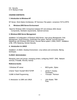 143
5.9 Security
5.10 Backup of data
COURSE CONTENTS
1. Introduction to Windows NT
NT Server, Work Station Architecture, NT Services- File system- conversion FAT to NTFS
2. Windows 2003 Server Environment
Need for Windows 2003, Comparison between NT and windows 2003, Server
Components, Hardware requirements, Optional services
3. Windows 2000 Server Management
Installation & Configuration of Windows 2003 Server, User group Management, Disk
Management, Active Directory, Distributed File system, Remote Terminal Services,
Networking with Windows 2003 Server, Domain Name system ( DNS), DHCP, Installation
of IIS, VPN, Restoring, Domain Security.
4. Introduction to LINUX
Installation of LINUX, Desktop Environment, Linux editors and commands, filtering
techniques.
5.LINUX Administration
Managing users and groups, managing printers, configuring DHCP , DNS, Network
services, Firewalls, Security, backup
Reference books
1.Windows NT server -- MCS guide , Sybex
2.Sams’ Teach Yourself MCS TCP/IP -- James F. Causey,
Techmedia
3.UNIX & Shell Programming -- Forouzan Thomson
4. Introduction to UNIX and LINUX -- John Muster, TMH
Pubs
 