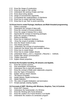 145
2.12 Know the Usage of constructors.
2.13 Know the usage of ‘this’ pointer.
2.14 Understand the working of static and final.
2.15 Know about string classes.
2.16 Usage of command-line arguments.
2.17 Comprehend the implementation of inheritance
2.18 Know how to create multi level hierarchy.
2.19 Know how to use ‘final’ to avoid overriding.
3.0 Know how to create Package, Interfaces and Multi threaded programming.
3.1 Define a package.
3.2 Understand the concept of class path.
3.3 Know the concept of Access protection.
3.4 Know the usage of classes from a class.
3.5 Appreciate the concept of importing packages.
3.6 Know the concept of Interfaces.
3.7 Define an Interface.
3.8 Know how to implement interfaces.
3.9 Know the scope of variables in interfaces.
3.10 Give the thread model of Java.
3.11 Give thread priorities.
3.12 Understand the concept of synchronization.
3.13 Implement the thread class and runnable interface.
3.14 Know how to create thread.
3.15 Know how to create multiple threads.
3.16 Understand Alive( ), Join ( ), Suspend( ), Resume( ) methods.
3.17 Explain Inter thread communication.’
3.18 Explain dead lock.
3.19 Explain thread properties.
4.0 Know the Exception handling, I/O streams and Applets.
4.1 Know the sources of errors.
4.2 Give advantages of Exceptions.
4.3 Understand how to deal with exceptions.
4.4 Know the concept of Multi-catch statements programs.
4.5 Give the Types of Exceptions
4.6 Explain various stream classes.
4.7 The Basics of Applets.
4.8 Applet classes, Applet Architecture.
4.9 Applet Selection.
4.10 The order of Applet initialization and termination.
4.11 Simple example creating Applets.
5.0 Concepts of AWT: Working with Windows, Graphics, Text, & Controls
5.1 Know AWT Classes
5.2 Understand the fundamentals of a Window
5.3 Know the Working with Frame Windows
5.4 Know the creation of a Frame Window in an Applet
5.5 Understand the creation of a windowed program
 