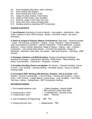 146
5.6 Know Displaying Information within a Window
5.7 Know working with Graphics
5.8 Know working with Colors, Fonts
5.9 Usage of Labels, Buttons, Check boxes
5.10 Usage of check boxes, Lists, Scrollbars
5.11 Know the usage of Text Field, Text Area
5.12 Know menu bars, menus & dialog boxes
5.13 Handling events by extending AWT Components
COURSE CONTENTS
1. Java Features: Importance of Java to Internet – Java applets – Applications – Byte
codes. Features of Java: OOPS concept – literals – comments writing – key words –
separators.
2. Basics & Usages of Classes, Objects, & Inheretence: Data types – declaring variable
– scope – life time type conversions – casting – Arrays. Operators : Types of operators –
order of precedence of operators – selection statements – control statements – jumping
statement – break, continue statements, Usage of classes – objects – new – methods –
constructors – over loading string classes – command line arguments. Usages of
Inheritance: inheritance super class, sub classes – Multi level hierarchy – overriding – DMP
concept.
3. Packages, Interfaces and Multi threading: Concept of packages & Interfaces –
importing of packages – implementing Interfaces. Define thread – Multi threading- Inter
thread communication – Dead locks – Properties – priorities
4. Exception Handling, Stream and Applets: I/O streams – Exception handling: Source
of errors – error handling – avoiding handling – throwable classes - Basics of Applets –
creating Applet.
5. Concepts of AWT: Working with Windows, Graphics, Text, & Controls: AWT
Classes – Window Fundamentals – Frame Window – Working with Graphics – Colors –
Fonts – AWT Controls – Labels, Buttons, Check boxes – Lists, Scrollbars, - Text Fields,
Text Area – Menus – Dialog Boxes – AWT Components Handling.
REFERENCE BOOKS
1. The complete reference Java -- Pattrick Naughten, Herbert Schildt
TMH company Limited, New Delhi.
2. Programming in JAVA -- P. Radhakrishna, University Press
3. Programming in Java -- Muthu - Thomson
4. Java Foundations of Programming – NIIT, PHI
5. Programming with Java -- Balagurusamy, TMH
 