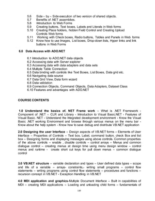 149
5.6 Side – by – Side execution of two version of shared objects.
5.7 Benefits of .NET assemblies.
5.8 Introduction to Web Forms
5.9 Creating buttons, Text boxes, Labels and Literals in Web forms
5.10 Creating Place holders, hidden Field Control and Creating Upload
Controls Web forms
5.11 Working with Check boxes, Radio buttons, Tables and Panels in Web forms
5.12 Know how to use Images, List boxes, Drop-down lists, Hyper links and link
buttons in Web Forms
6.0 Data Access with ADO.NET
6.1 Introduction to ADO.NET data objects
6.2 Accessing data with Server explorer
6.3 Accessing data with data adapters and data sets
6.4 Multiple Table Connection
6.5 Data binding with controls like Text Boxes, List Boxes, Data grid etc.
6.6 Navigating data source
6.7 Data Grid View, Data form wizard
6.8 Data validation
6.9 Connection Objects, Command Objects, Data Adapters, Dataset Class
6.10 Features and advantages with ADO.NET
COURSE CONTENTS
1.0 Understand the basics of. NET Frame work – What is .NET Framework -
Component of .NET – CLR and Library - Introduction to Visual Basic.NET - Features of
Visual Basic. NET - Understand the Integrated development environment - Know the Visual
Basic .NET working Environment and browse through various menus on the menu bar -
Know about the help system - Know how to save debug and distribute VB.NET application
2.0 Designing the user Interface – Design aspects of VB.NET forms – Elements of User
Interface – Properties of Controls – Text box, Label, command button, check Box and list
box – Designing forms and displaying messages using above controls. Common properties
of the above controls – enable , disable controls – control arrays – Menus and common
dialogue control – creating menus at design time using menu design window – control
menus and runtime - create short cut keys for pull down menus – common dialogue
control
3.0 VB.NET structure – variable declaration and types – User defined data types – scope
and life of a variable – arrays- constraints,- writing small programs – control flow
statements – writing programs using control flow statements – procedures and functions –
recursion concept in VB.NET - Exception Handling in VB.NET
4.0 MDI application and graphics-Multiple Document Interface – Built in capabilities of
MDI – creating MDI applications – Loading and unloading child forms – fundamentals of
 