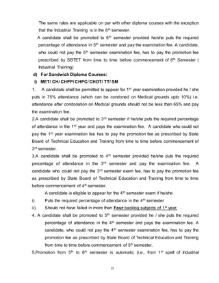15
The same rules are applicable on par with other diploma courses with the exception
that the Industrial Training is in the 6th semester.
A candidate shall be promoted to 6th semester provided he/she puts the required
percentage of attendance in 5th semester and pay the examination fee. A candidate,
who could not pay the 5th semester examination fee, has to pay the promotion fee
prescribed by SBTET from time to time before commencement of 6th Semester (
Industrial Training)
d) For Sandwich Diploma Courses:
i) MET/ CH/ CHPP/ CHPC/ CHOT/ TT/ SM
1. A candidate shall be permitted to appear for 1st year examination provided he / she
puts in 75% attendance (which can be condoned on Medical grounds upto 10%) i.e.
attendance after condonation on Medical grounds should not be less than 65% and pay
the examination fee.
2.A candidate shall be promoted to 3rd semester if he/she puts the required percentage
of attendance in the 1st year and pays the examination fee. A candidate who could not
pay the 1st year examination fee has to pay the promotion fee as prescribed by State
Board of Technical Education and Training from time to time before commencement of
3rd semester.
3.A candidate shall be promoted to 4th semester provided he/she puts the required
percentage of attendance in the 3rd semester and pay the examination fee. A
candidate who could not pay the 3rd semester exam fee, has to pay the promotion fee
as prescribed by State Board of Technical Education and Training from time to time
before commencement of 4th semester.
A candidate is eligible to appear for the 4th semester exam if he/she
i) Puts the required percentage of attendance in the 4th semester
ii) Should not have failed in more than Four backlog subjects of 1st year.
4. A candidate shall be promoted to 5th semester provided he / she puts the required
percentage of attendance in the 4th semester and pays the examination fee. A
candidate, who could not pay the 4th semester examination fee, has to pay the
promotion fee as prescribed by State Board of Technical Education and Training
from time to time before commencement of 5th semester.
5.Promotion from 5th to 6th semester is automatic (i.e., from 1st spell of Industrial
 
