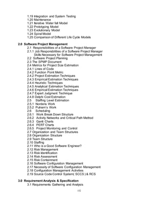 152
1.19 Integration and System Testing
1.20 Maintenance
1.21 Iterative Water fall Model
1.22 Prototyping Model
1.23 Evolutionary Model
1.24 Spiral Model
1.25 Comparison of Different Life Cycle Models
2.0 Software Project Management
2.1 Responsibilities of a Software Project Manager
2.1.1 Job Responsbilities of a Software Project Manager
Skills Necessary for Software Project Management
2.2 Software Project Planning
2.3 The SPMP Document
2.4 Metrics for Project Size Estimation
2.4.1 Lines of Code
2.4.2 Function Point Metric
2.4.2 Project Estimation Techniques
2.4.3 Empirical Estimation Techniques
2.4.4 Heuristic Techniques
2.4.5 Analytical Estimation Techniques
2.4.6 Empirical Estimation Techniques
2.4.7 Expert Judgment Technique
2.4.8 Delphi Cost Estimation
2.5 Staffing Level Estimation
2.5.1 Nordens Work
2.5.2 Putnam’s Work
2.6 Scheduling
2.6.1 Work Break Down Structure
2.6.2 Activity Networks and Critical Path Method
2.6.3 Gantt Charts
2.6.4 PERT Charts
2.6.5 Project Monitoring and Control
2.7 Organization and Team Structures
2.8 Organization Structure
2.9 Team Structure
2.10 Staffing
2.11 Who is a Good Software Engineer?
2.12 Risk Management
2.13 Risk Identification
2.14 Risk Assessment
2.15 Risk Containment
2.16 Software Configuration Management
2.17 Necessity of Software Configuration Management
2.18 Configuration Management Activities
2.19 Source Code Control System( SCCS ) & RCS
3.0 Requirement Analysis & Specification
3.1 Requirements Gathering and Analysis
 
