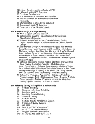 153
3.2Software Requirement Specifications(SRS)
3.2.1 Contents of the SRS Document
3.3 Functional Requirements
3.4 How to identify the Functional Requirements
3.5 How to Document the Functional Requirements
Traceability
3.6 Characteristics of a Good SRS Document
3.7 Examples of Bad SRS Document
3.8 Organization of the SRS Document
4.0 .Software Design, Coding & Testing
4.1 What is a good Software Design?
4.2 Cohesion and Coupling - Classification of Cohesiveness
Classification of Coupling
4.3 Software Design Approaches - Function-Oriented Design
Object-Oriented Design- Function-Oriented vs Object-Oriented
Design
4.4.User Interface Design - Characteristics of a good User Interface
Basic Concepts - User Guidance and Online Help - Mode Based vs
Modeless Interface -Graphical User Interface (GUI) vs Text-Based
User Interface- Types of User Interfaces - Command Language
Based Interface - Menu-Based Interface - Direct Manipulation
Interfaces - Component-Based GUI Development - Window System
Types of Widgets
4.5 Software Coding and Testing - Coding Standards and Guidelines
Code Review- Code Walk-Throughs - Code Inspection
Clean Room Testing - Software Documentation- Software Testing
What is Testing?- Verification vs Validation - 3Design of Test Cases
Testing in the Large vs Testing in the Small- Unit Testing - Driver
and Stub Modules- Black –boxTesting - White-Box Testing
4.6 Debugging - Debugging Approaches - Debugging Guidelines
Program Analysis Tools - Static Analysis Tools - Dynamic Analysis
Tools- Integration Testing - Phases vs Incremental Integration
Testing- System Testing - Performance Testing
5.0 Reliability Quality Management & Maintenance
5.1 Software Reliability
5.2 Hardware vs Software Reliability
5.3 Reliability Metrics
5.4 Reliability Growth Modelling
5.5 Statistical Testing
5.6 Software Quality
5.7 Software Quality Management System
5.8 Evolution of Quality Systems
5.9 ISO 9000
5.10 What is ISO 9000 Certification?
5.11 ISO 9000 for Software Industry
5.12 Why get ISO 9000 Certification?
5.13 How to Get ISO 9001 Certification?
 