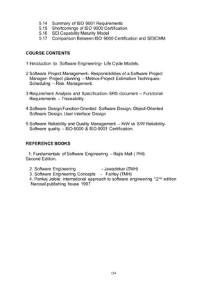 154
5.14 Summary of ISO 9001 Requirements
5.15 Shortcomings of ISO 9000 Certification
5.16 SEI Capability Maturity Model
5.17 Comparison Between ISO 9000 Certification and SEI/CMM
COURSE CONTENTS
1 Introduction to Software Engineering- Life Cycle Models.
2 Software Project Management- Responsibilities of a Software Project
Manager- Project planning – Metrics-Project Estimation Techniques-
Scheduling – Risk Management.
3 Requirement Analysis and Specification- SRS document – Functional
Requirements – Traceability.
4 Software Design Function-Oriented Software Design, Object-Oriented
Software Design, User interface Design
5 Software Reliability and Quality Management – H/W vs S/W Reliability-
Software quality – ISO-9000 & ISO-9001 Certification.
REFERENCE BOOKS
1. Fundamentals of Software Engineering – Rajib Mall ( PHI)
Second Edition.
2. Software Engineering - Jawadekar (TMH)
3. Software Engineering Concepts - Fairley (TMH)
4. Pankaj Jalote international approach to software engineering “:2nd edition
Narosal publishing house 1997
 