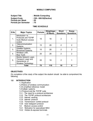 155
MOBILE COMPUTING
Subject Title : Mobile Computing
Subject Code : CM – 606 B(Elective)
Periods per Week : 05
Periods per Semester : 75
TIME SCHEDULE
S.No Major Topics Periods
Weightage
Of Marks
Short
Questions
Essay
Questions
1.
Introduction to
Protocols and TCP/IP
Suite Medium access
control
10 16 2 1
2.
Telecommunication
Systems
15 26 2 2
3.
Satellite Systems,
Broadcast Systems
10 26 2 2
4.
Wireless LAN ,
Blue Tooth
20 26 2 2
5.
Mobile Network Layer,
Transport Layer and
Generations of
Wireless Technology
20 16 2 1
Total 75 110 10 8
OBJECTIVES
On completion of the study of the subject the student should be able to comprehend the
following
1.0 INTRODUCTION
1.1Application
1.2History of wireless communication
1.3A simplified reference model
1.4Cellular systems
1.5 Protocol and the TCP/IP suite
1.5.1 The need for a protocol architecture
1.5.2 The TCP/IP protocol architecture
1.5.3 Internet working
1.5.4 Internet protocol
1.5.5 Transmission control protocol
1.5.6 User datagram protocol
1.6 Medium access control
1.6.1 Motivation for specialized MAC
1.6.2 Hidden & exposed terminals
 